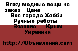 Вяжу модные вещи на заказ › Цена ­ 3000-10000 - Все города Хобби. Ручные работы » Вязание   . Крым,Украинка